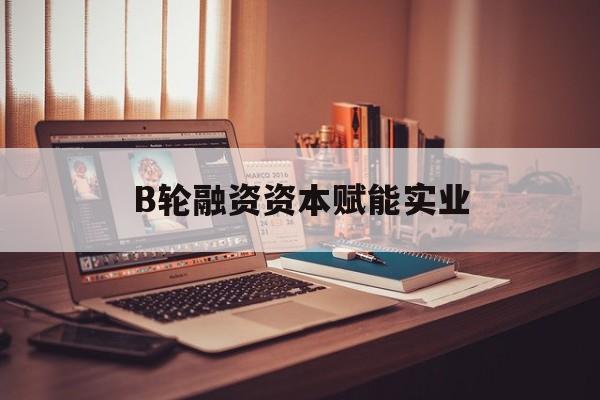 新乡市B轮融资资本赋能实业(b轮融资公司值得工作吗)